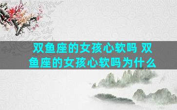 双鱼座的女孩心软吗 双鱼座的女孩心软吗为什么